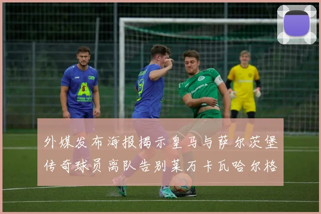 外媒发布海报揭示皇马与萨尔茨堡传奇球员离队告别莱万卡瓦哈尔格列兹曼