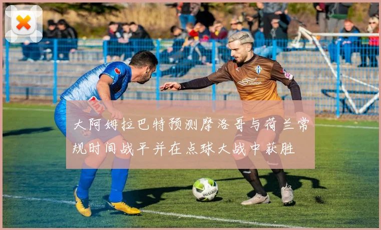 大阿姆拉巴特预测摩洛哥与荷兰常规时间战平并在点球大战中获胜