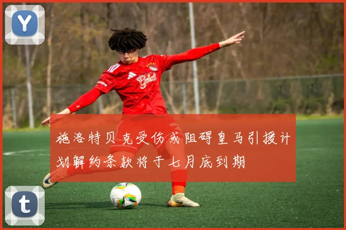 施洛特贝克受伤或阻碍皇马引援计划解约条款将于七月底到期