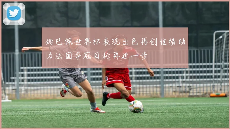 姆巴佩世界杯表现出色再创佳绩助力法国争冠目标再进一步
