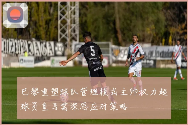 巴黎重塑球队管理模式主帅权力超球员皇马需深思应对策略