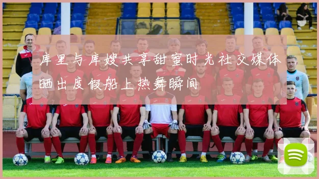 库里与库嫂共享甜蜜时光社交媒体晒出度假船上热舞瞬间