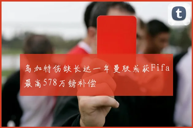 乌加特伤缺长达一年曼联或获Fifa最高578万镑补偿