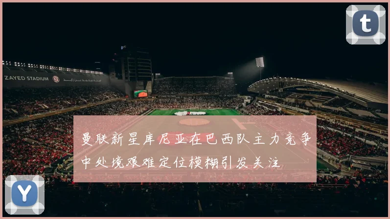 曼联新星库尼亚在巴西队主力竞争中处境艰难定位模糊引发关注