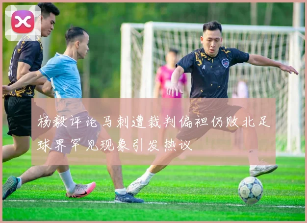 杨毅评论马刺遭裁判偏袒仍败北足球界罕见现象引发热议