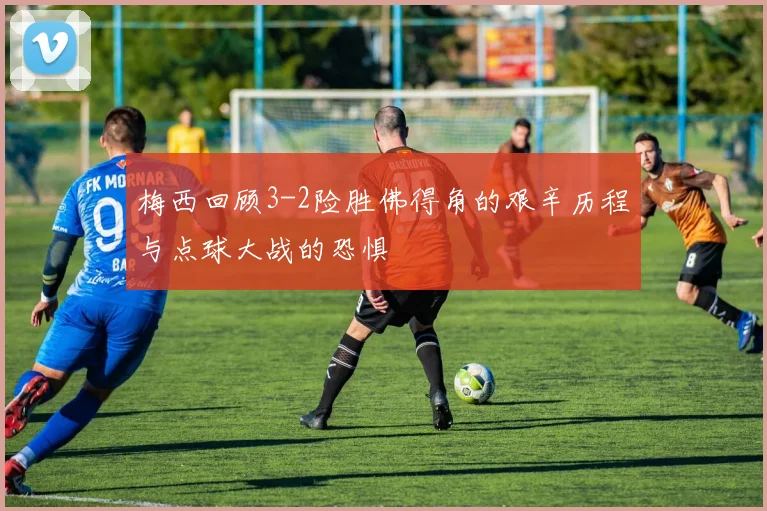 梅西回顾3-2险胜佛得角的艰辛历程与点球大战的恐惧