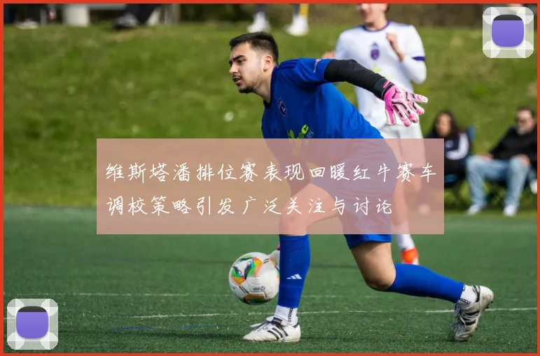 维斯塔潘排位赛表现回暖红牛赛车调校策略引发广泛关注与讨论