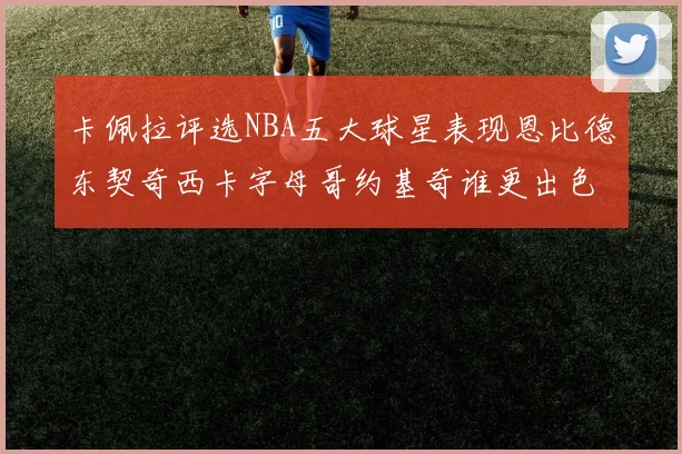 卡佩拉评选NBA五大球星表现恩比德东契奇西卡字母哥约基奇谁更出色
