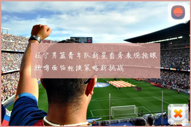 辽宁男篮青年队新星首秀表现抢眼杨鸣面临轮换策略新挑战