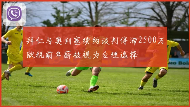 拜仁与奥利塞续约谈判停滞2500万欧税前年薪被视为合理选择