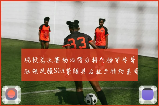 现役总决赛场均得分排行榜字母哥独领风骚SGA紧随其后杜兰特约基奇东契奇争夺第三