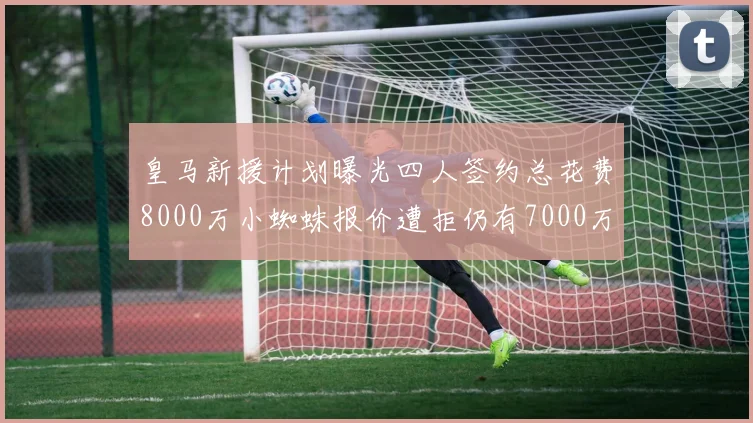 皇马新援计划曝光四人签约总花费8000万小蜘蛛报价遭拒仍有7000万预算