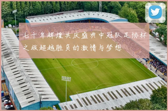 七十年辉煌共庆盛典中冠队足协杯之旅超越胜负的激情与梦想