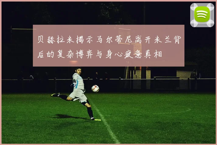 贝赫拉米揭示马尔蒂尼离开米兰背后的复杂博弈与身心疲惫真相