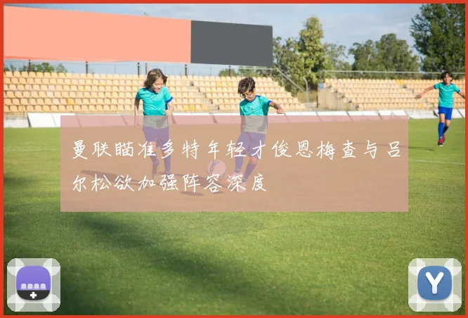 曼联瞄准多特年轻才俊恩梅查与吕尔松欲加强阵容深度