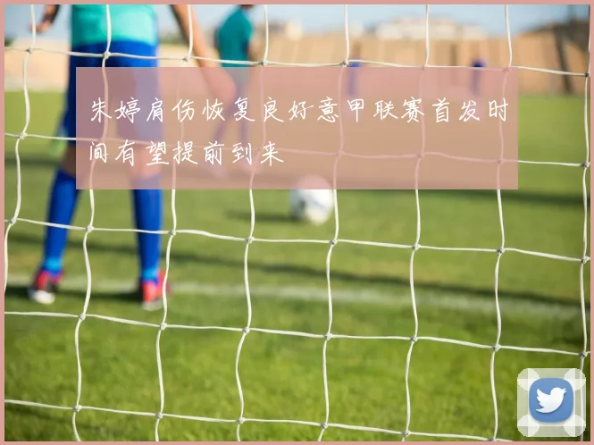 朱婷肩伤恢复良好意甲联赛首发时间有望提前到来