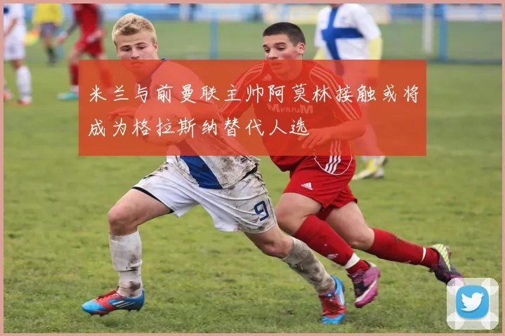 米兰与前曼联主帅阿莫林接触或将成为格拉斯纳替代人选