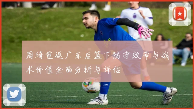 周琦重返广东后篮下防守效率与战术价值全面分析与评估