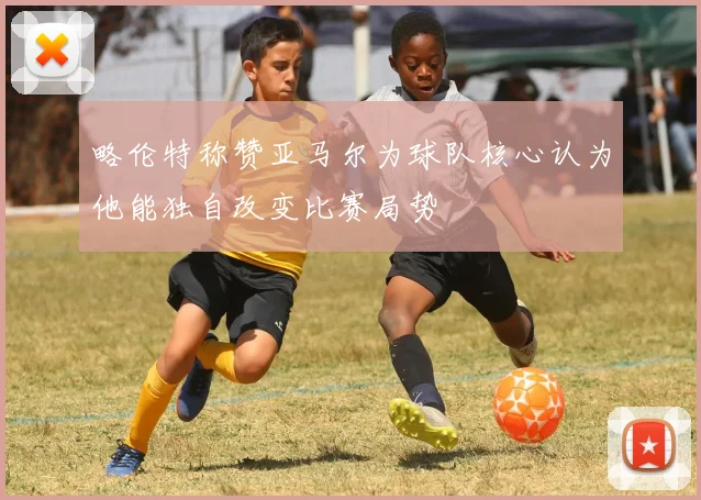 略伦特称赞亚马尔为球队核心认为他能独自改变比赛局势