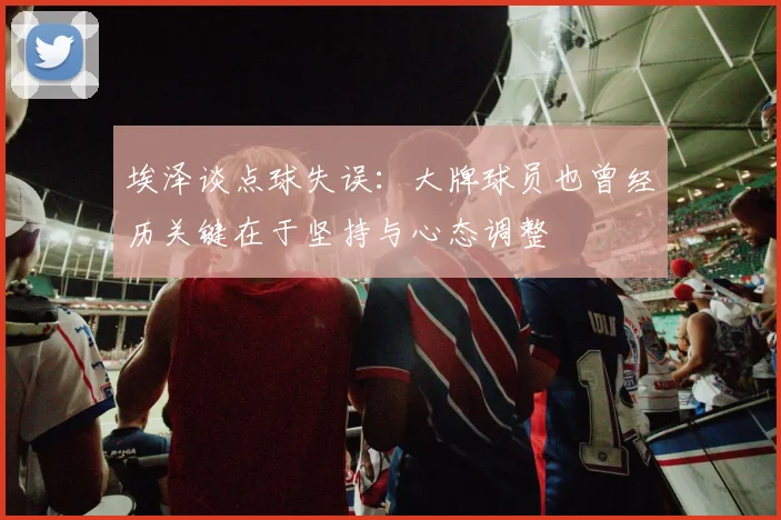 埃泽谈点球失误：大牌球员也曾经历关键在于坚持与心态调整