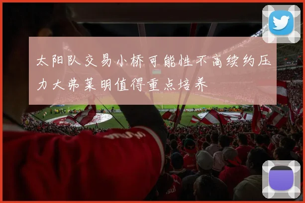 太阳队交易小桥可能性不高续约压力大弗莱明值得重点培养