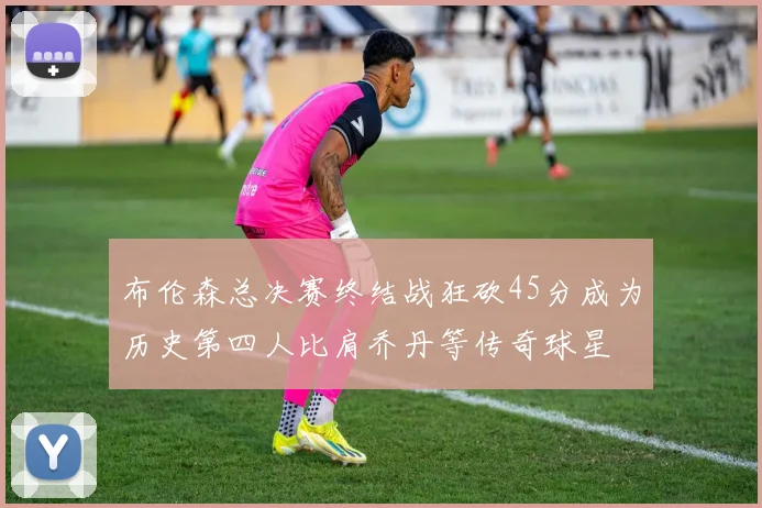 布伦森总决赛终结战狂砍45分成为历史第四人比肩乔丹等传奇球星